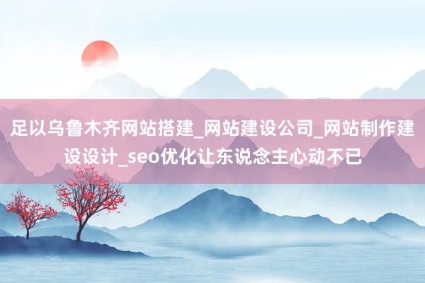 足以乌鲁木齐网站搭建_网站建设公司_网站制作建设设计_seo优化让东说念主心动不已