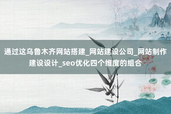 通过这乌鲁木齐网站搭建_网站建设公司_网站制作建设设计_seo优化四个维度的组合