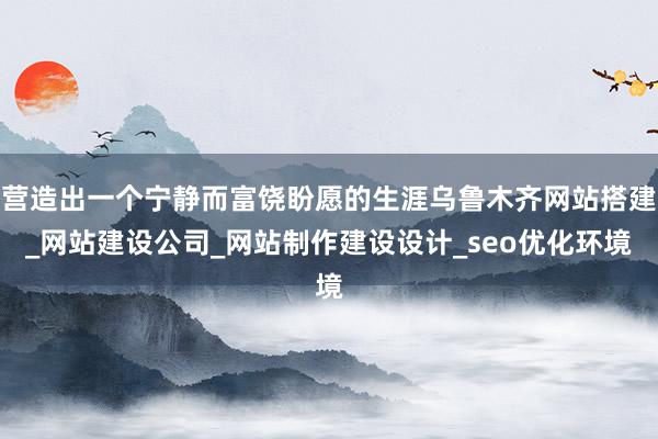营造出一个宁静而富饶盼愿的生涯乌鲁木齐网站搭建_网站建设公司_网站制作建设设计_seo优化环境