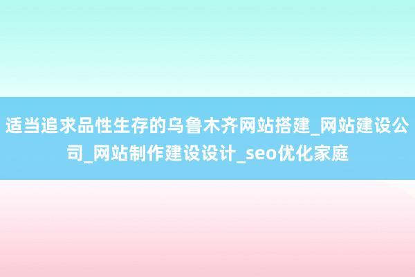 适当追求品性生存的乌鲁木齐网站搭建_网站建设公司_网站制作建设设计_seo优化家庭