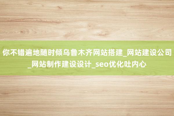 你不错遍地随时倾乌鲁木齐网站搭建_网站建设公司_网站制作建设设计_seo优化吐内心