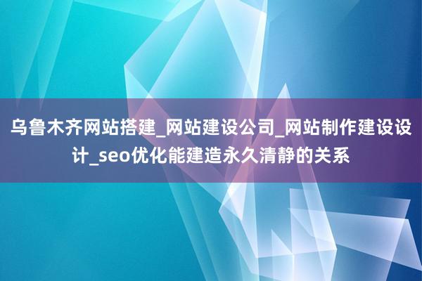 乌鲁木齐网站搭建_网站建设公司_网站制作建设设计_seo优化能建造永久清静的关系