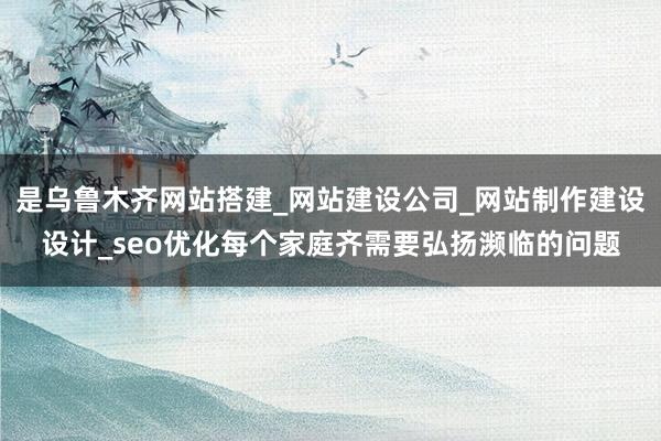 是乌鲁木齐网站搭建_网站建设公司_网站制作建设设计_seo优化每个家庭齐需要弘扬濒临的问题
